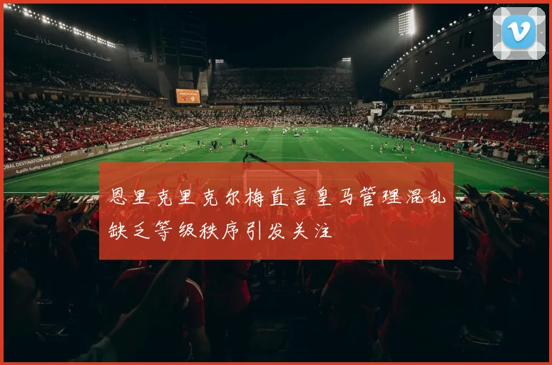 恩里克里克尔梅直言皇马管理混乱缺乏等级秩序引发关注