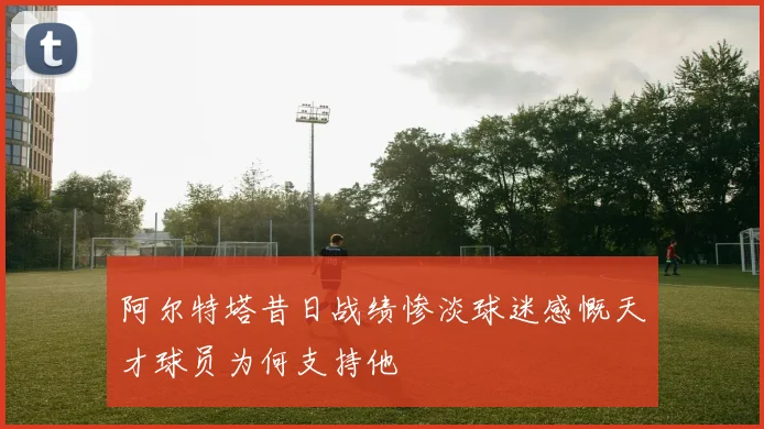 阿尔特塔昔日战绩惨淡球迷感慨天才球员为何支持他