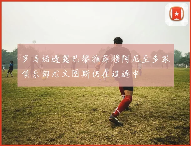 罗马诺透露巴黎推荐穆阿尼至多家俱乐部尤文图斯仍在追逐中