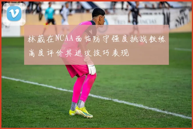 林葳在NCAA面临防守强度挑战教练高度评价其进攻技巧表现