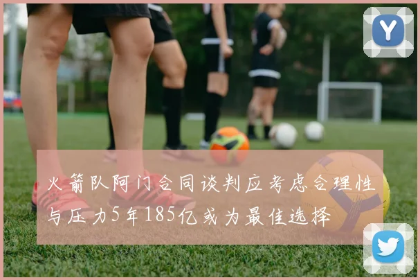 火箭队阿门合同谈判应考虑合理性与压力5年185亿或为最佳选择