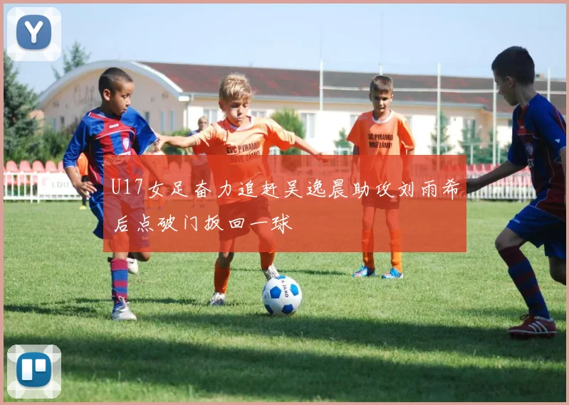 U17女足奋力追赶吴逸晨助攻刘雨希后点破门扳回一球