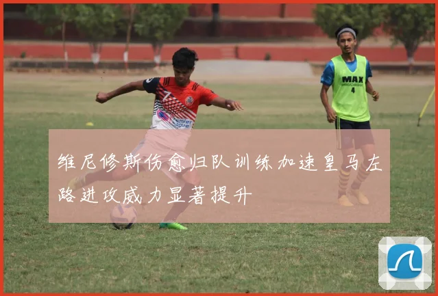维尼修斯伤愈归队训练加速皇马左路进攻威力显著提升
