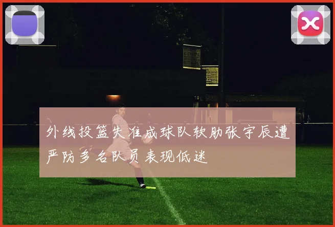 外线投篮失准成球队软肋张宇辰遭严防多名队员表现低迷
