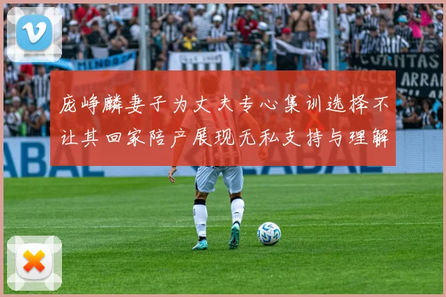 庞峥麟妻子为丈夫专心集训选择不让其回家陪产展现无私支持与理解