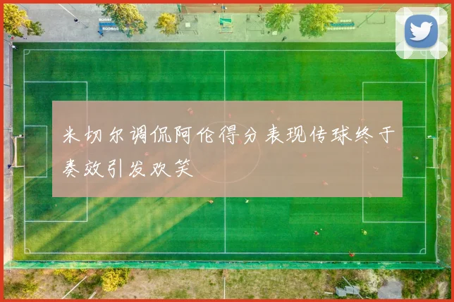 米切尔调侃阿伦得分表现传球终于奏效引发欢笑