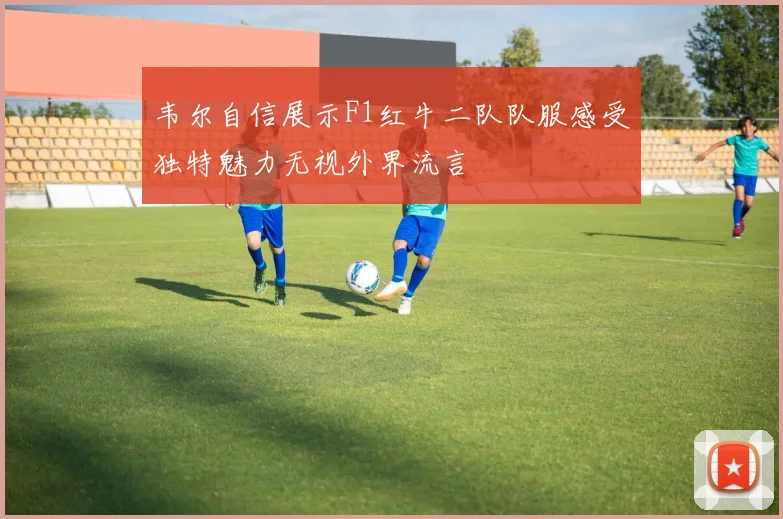 韦尔自信展示F1红牛二队队服感受独特魅力无视外界流言