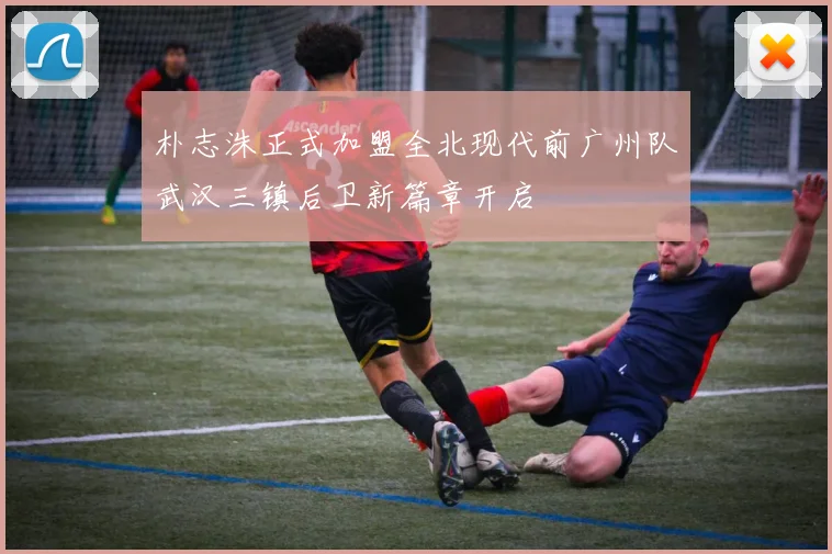 朴志洙正式加盟全北现代前广州队武汉三镇后卫新篇章开启