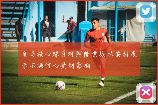 皇马核心球员对阿隆索战术安排表示不满信心受到影响
