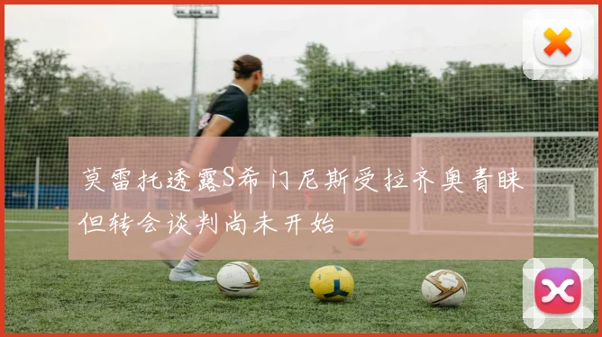 莫雷托透露S希门尼斯受拉齐奥青睐但转会谈判尚未开始
