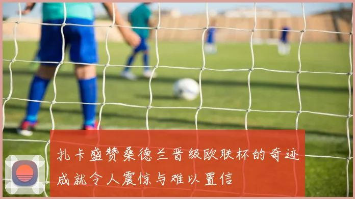 扎卡盛赞桑德兰晋级欧联杯的奇迹成就令人震惊与难以置信