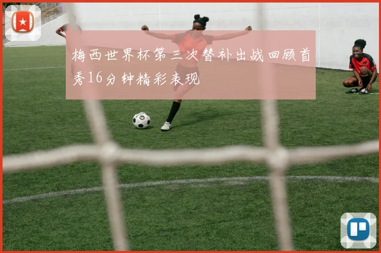 梅西世界杯第三次替补出战回顾首秀16分钟精彩表现