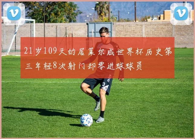 21岁109天的居莱尔成世界杯历史第三年轻8次射门却零进球球员