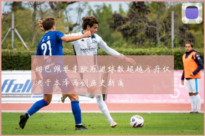 姆巴佩单季欧冠进球数超越方丹仅次于本泽马创历史新高