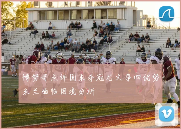 博努奇点评国米夺冠尤文争四优势米兰面临困境分析