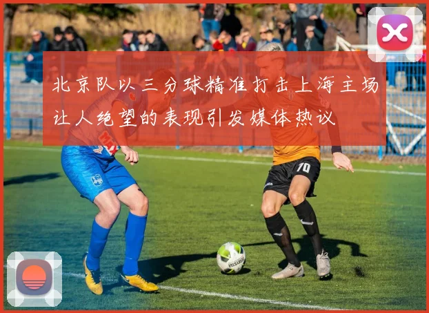 北京队以三分球精准打击上海主场让人绝望的表现引发媒体热议
