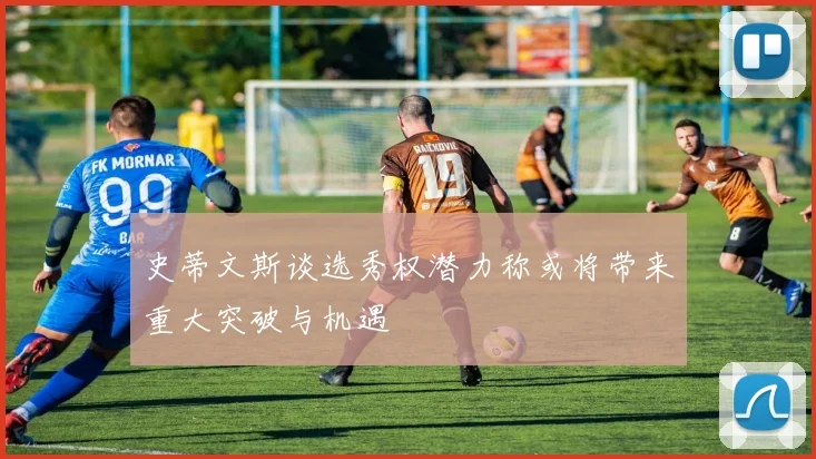 史蒂文斯谈选秀权潜力称或将带来重大突破与机遇