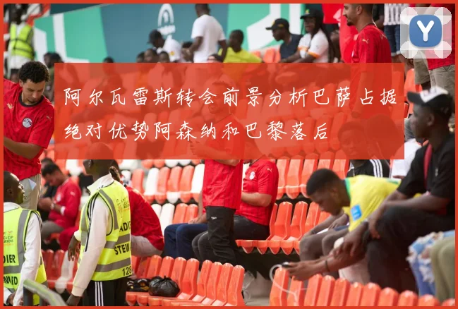 阿尔瓦雷斯转会前景分析巴萨占据绝对优势阿森纳和巴黎落后