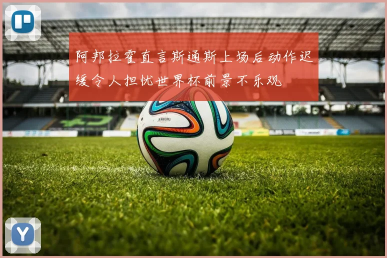 阿邦拉霍直言斯通斯上场后动作迟缓令人担忧世界杯前景不乐观
